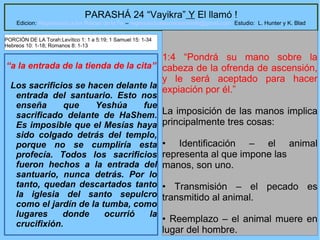 18
PARASHÁ 24 “Vayikra” Y El llamó !
Edicion: Regresando a las Raices de la Fe – regresandoalasraicesdelafe@gmail.com Estudio: L. Hunter y K. Blad
“a la entrada de la tienda de la cita”
Los sacrificios se hacen delante la
entrada del santuario. Esto nos
enseña que Yeshúa fue
sacrificado delante de HaShem.
Es imposible que el Mesías haya
sido colgado detrás del templo,
porque no se cumpliría esta
profecía. Todos los sacrificios
fueron hechos a la entrada del
santuario, nunca detrás. Por lo
tanto, quedan descartados tanto
la iglesia del santo sepulcro
como el jardín de la tumba, como
lugares donde ocurrió la
crucifixión.
1:4 “Pondrá su mano sobre la
cabeza de la ofrenda de ascensión,
y le será aceptado para hacer
expiación por él.”
La imposición de las manos implica
principalmente tres cosas:
• Identificación – el animal
representa al que impone las
manos, son uno.
• Transmisión – el pecado es
transmitido al animal.
• Reemplazo – el animal muere en
lugar del hombre.
PORCIÓN DE LA Torah:Levítico 1: 1 a 5:19; 1 Samuel 15: 1-34
Hebreos 10: 1-18; Romanos 8: 1-13
 
