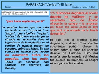 19
PARASHÁ 24 “Vayikra” Y El llamó !
Edicion: Regresando a las Raices de la Fe – regresandoalasraicesdelafe@gmail.com Estudio: L. Hunter y K. Blad
“para hacer expiación por él”
La palabra hebrea que ha sido
traducida como “expiación” es
“kapar”, que significa “expiar”,
“cubrir”. Esto nos enseña que la
ofrenda de ascensión tiene el
ingrediente de la expiación en el
sentido de generar perdón de
pecados, cubrir las faltas. Es una
sombra de Mashíaj cuya muerte
no solamente cubre los
pecados, sino los quita.
Todos los sacrificios son
sombras del sacrificio de
Mashíaj.
1:5 “Entonces degollará el novillo
delante de HaShem; y los
sacerdotes hijos de Aharón
ofrecerán la sangre y la arrojarán
por todos los lados sobre el altar
que está a la entrada de la tienda
de reunión.”
El que trae la ofrenda puede
degollarla, si desea. Pero sólo los
sacerdotes podrán ofrecer la
sangre sobre el altar. Se sacrifica
delante de HaShem. Esto nos
enseña que la muerte del Mesías
fue delante de HaShem. La sangre
es arrojada sob e el altar.
PORCIÓN DE LA Torah:Levítico 1: 1 a 5:19; 1 Samuel 15: 1-34
Hebreos 10: 1-18; Romanos 8: 1-13
 
