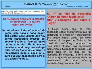 20
PARASHÁ 24 “Vayikra” Y El llamó !
Edicion: Regresando a las Raices de la Fe – regresandoalasraicesdelafe@gmail.com Estudio: L. Hunter y K. Blad
1:6 “Después desollará la ofrenda
de ascensión y la cortará
según sus cortes.”
No se ofrece todo el animal de
golpe, sino poco a poco, según
sus cortes. Esto implica que hay
cortes específicos propios del
animal. Según el Talmud, estos
cortes son diez. De la misma
manera, cuando hay una entrega
total del ser humano, HaShem va
reclamando poco a poco de él
para que sea consagrado para el
uso exclusivo de él.
1:7 “Y los hijos del sacerdote
Aharón pondrán fuego en el
altar, y colocarán leña sobre el
fuego.”
El fuego nunca dejó de estar
encendido sobre el altar hasta que fue
construido el templo en Yerushalayim.
Ese fuego había caído del cielo.
Cuando el templo de Shlomo fue
construido cayó fuego de nuevo del
cielo sobre el altar. Los sacerdotes
mantenían el fuego todo el tiempo. Ese
fuego cesó en los días del rey
Menashé. Sin embargo, la Torá misma
dice aquí que los sacerdotes tienen el
mandamiento de poner leña y
encender fuego sobre el altar.
PORCIÓN DE LA Torah:Levítico 1: 1 a 5:19; 1 Samuel 15: 1-34
Hebreos 10: 1-18; Romanos 8: 1-13
 