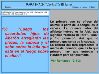 22
PARASHÁ 24 “Vayikra” Y El llamó !
Edicion: Regresando a las Raices de la Fe – regresandoalasraicesdelafe@gmail.com Estudio: L. Hunter y K. Blad
1:8 “Luego los
sacerdotes hijos de
Aharón arreglarán las
piezas, la cabeza y el
sebo sobre la leña que
está en el fuego sobre
el altar.”
Lo primero que se ofrece del
animal, a parte de la sangre, es la
cabeza. La primera letra del
alfabeto hebreo es la Alef, que
significa “cabeza de toro”, “uno”
y “lo primero”. Así que lo
primero que se da es la cabeza.
La cabeza del toro representa la
mente del hombre, que es lo que
primero hay que entregar a
HaShem para ser quemada.
Ver Romanos 12:1-2:
PORCIÓN DE LA Torah:Levítico 1: 1 a 5:19; 1 Samuel 15: 1-34
Hebreos 10: 1-18; Romanos 8: 1-13
 