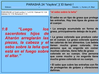 23
PARASHÁ 24 “Vayikra” Y El llamó !
Edicion: Regresando a las Raices de la Fe – regresandoalasraicesdelafe@gmail.com Estudio: L. Hunter y K. Blad
1:8 “Luego los
sacerdotes hijos de
Aharón arreglarán las
piezas, la cabeza y el
sebo sobre la leña que
está en el fuego sobre
el altar.”
“el sebo sobre la leña”
El sebo es un tipo de grasa que protege
las entrañas. Hay tres tipos de grasa en
el cuerpo:
• La energía acumulada en forma de
grasa, principalmente debajo de la piel.
• La grasa colorada que produce calor
en el cuerpo. La grasa colorada quema
las calorías de los alimentos. Los bebés
tienen mucha grasa colorada. Una
persona que se engorda sin comer
muchas calorías, tiene falta de grasa
colorada en su cuerpo. Una persona
que come mucho y no engorda tiene
mucha grasa colorada en su cuerpo.
• El sebo que cubre las entrañas con fin
de protegerlas de golpes y vibraciones
dañinas.
PORCIÓN DE LA Torah:Levítico 1: 1 a 5:19; 1 Samuel 15: 1-34
Hebreos 10: 1-18; Romanos 8: 1-13
 