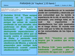 27
PARASHÁ 24 “Vayikra” Y El llamó !
Edicion: Regresando a las Raices de la Fe – regresandoalasraicesdelafe@gmail.com Estudio: L. Hunter y K. Blad
2 Corintios 10:3-6: “Pues aunque
andamos en la carne, no
luchamos según la carne;
porque las armas de nuestra
contienda no son carnales, sino
poderosas en Eloha para la
destrucción de fortalezas;
destruyendo especulaciones y
todo razonamiento altivo que se
levanta contra el conocimiento
de Eloha, y poniendo todo
pensamiento en cautiverio a la
obediencia del Mesías, y estando
preparados para castigar toda
desobediencia cuando vuestra
obediencia sea completa.”
toda desobediencia en la sociedad
puede ser combatida y destruida por
una comunidad que ha tenido la
experiencia de la olá, el sacrificio de
ascensión, una entrega total, en la
cual los argumentos de
desobediencia han sido quemados
en el fuego divino. El mundo está
como está por la falta de obediencia
en las comunidades de los hijos de
HaShem.
Juan 15:3: “Vosotros ya estáis
limpios por la palabra que os he
hablado.”
En Efesios 5:26: “para santificarla,
habiéndola purificado por el
lavamiento del agua con la palabra”
PORCIÓN DE LA Torah:Levítico 1: 1 a 5:19; 1 Samuel 15: 1-34
Hebreos 10: 1-18; Romanos 8: 1-13
 