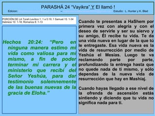 28
PARASHÁ 24 “Vayikra” Y El llamó !
Edicion: Regresando a las Raices de la Fe – regresandoalasraicesdelafe@gmail.com Estudio: L. Hunter y K. Blad
Hechos 20:24: “Pero en
ninguna manera estimo mi
vida como valiosa para mí
mismo, a fin de poder
terminar mi carrera y el
ministerio que recibí del
Señor Yeshúa, para dar
testimonio solemnemente
de las buenas nuevas de la
gracia de Eloha.”
Cuando te presentas a HaShem por
primera vez con alegría y con el
deseo de servirle y ser su siervo y
su amigo, Él recibe tu vida. Te da
una vida nueva en lugar de la que tú
le entregaste. Esa vida nueva es la
vida de resurrección por medio de
Yeshúa el Mesías. Luego te va
reclamando parte por parte,
profundizando la entrega hasta que
no quede nada de ti mismo, y sólo
dependas de la nueva vida de
resurrección que hay en Mashíaj.
Cuando hayas llegado a ese nivel de
la ofrenda de ascensión estás
sintiendo y diciendo que tu vida no
significa nada para ti.
PORCIÓN DE LA Torah:Levítico 1: 1 a 5:19; 1 Samuel 15: 1-34
Hebreos 10: 1-18; Romanos 8: 1-13
 