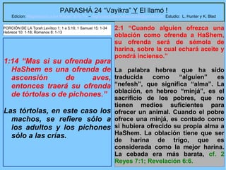29
PARASHÁ 24 “Vayikra” Y El llamó !
Edicion: Regresando a las Raices de la Fe – regresandoalasraicesdelafe@gmail.com Estudio: L. Hunter y K. Blad
1:14 “Mas si su ofrenda para
HaShem es una ofrenda de
ascensión de aves,
entonces traerá su ofrenda
de tórtolas o de pichones.”
Las tórtolas, en este caso los
machos, se refiere sólo a
los adultos y los pichones
sólo a las crías.
2:1 “Cuando alguien ofrezca una
oblación como ofrenda a HaShem,
su ofrenda será de sémola de
harina, sobre la cual echará aceite y
pondrá incienso.”
La palabra hebrea que ha sido
traducida como “alguien” es
“nefesh”, que significa “alma”. La
oblación, en hebreo “minjá”, es el
sacrificio de los pobres, que no
tienen medios suficientes para
ofrecer un animal. Cuando el pobre
ofrece una minjá, es contado como
si hubiera ofrecido su propia alma a
HaShem. La oblación tiene que ser
de harina de trigo, que es
considerada como la mejor harina.
La cebada era más barata, cf. 2
Reyes 7:1; Revelación 6:6.
PORCIÓN DE LA Torah:Levítico 1: 1 a 5:19; 1 Samuel 15: 1-34
Hebreos 10: 1-18; Romanos 8: 1-13
 