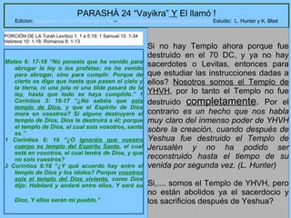 3
PARASHÁ 24 “Vayikra” Y El llamó !
Edicion: Regresando a las Raices de la Fe – regresandoalasraicesdelafe@gmail.com Estudio: L. Hunter y K. Blad
Mateo 6: 17-18 “No penséis que he venido para
abrogar la ley o los profetas; no he venido
para abrogar, sino para cumplir. Porque de
cierto os digo que hasta que pasen el cielo y
la tierra, ni una jota ni una tilde pasará de la
ley, hasta que todo se haya cumplido.” 1
Corintios 3: 16-17 “¿No sabéis que sois
templo de Dios, y que el Espíritu de Dios
mora en vosotros? Si alguno destruyere el
templo de Dios, Dios le destruirá a él; porque
el templo de Dios, el cual sois vosotros, santo
es.”
1 Corintios 6: 19 “¿O ignoráis que vuestro
cuerpo es templo del Espíritu Santo, el cual
está en vosotros, el cual tenéis de Dios, y que
no sois vuestros?
2 Corintios 6:16 “¿Y qué acuerdo hay entre el
templo de Dios y los ídolos? Porque vosotros
sois el templo del Dios viviente, como Dios
dijo: Habitaré y andaré entre ellos, Y seré su
Dios, Y ellos serán mi pueblo.”
Si no hay Templo ahora porque fue
destruido en el 70 DC, y ya no hay
sacerdotes o Levitas, entonces para
que estudiar las instrucciones dadas a
ellos? Nosotros somos el Templo de
YHVH, por lo tanto el Templo no fue
destruido completamente. Por el
contrario es un hecho que nos habla
muy claro del inmenso poder de YHVH
sobre la creación, cuando después de
Yeshua fue destruido el Templo de
Jerusalén y no ha podido ser
reconstruido hasta el tiempo de su
venida por segunda vez. (L. Hunter)
Si,.... somos el Templo de YHVH, pero
no están abolidos ya el sacerdocio y
los sacrificios después de Yeshua?
PORCIÓN DE LA Torah:Levítico 1: 1 a 5:19; 1 Samuel 15: 1-34
Hebreos 10: 1-18; Romanos 8: 1-13
 