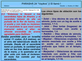 32
PARASHÁ 24 “Vayikra” Y El llamó !
Edicion: Regresando a las Raices de la Fe – regresandoalasraicesdelafe@gmail.com Estudio: L. Hunter y K. Blad
2:2 “Entonces la llevará a los
sacerdotes hijos de Aharón; y el
sacerdote tomará de ella un
puñado de la flor de harina, con
el aceite y con todo su incienso.
Y el sacerdote la que mará como
memorial sobre el altar; es
ofrenda encendida de aroma
agradable para HaShem.”
Estaba permitido para un israelita
entrar 11 codos, (5,5 metros), en
el atrio del tabernáculo desde la
entrada. Desde allí el sacerdote
tomó un puñado, la cantidad que
cabe en los tres dedos centrales
de la mano, y lo quemaba en el
altar unto con todo el incienso.
El resto fue comido por los
sacerdotes.
Los cinco tipos de oblación son los
siguientes:
• Solet – Una décima de una efá de
sémola, junto con un log de aceite e
incienso, 1:1-3.
• Jalot – Diez tortas (hogazas) de
sémola, revueltas con aceite y
horneadas, 1:4.
• Rekikín – Diez obleas de sémola,
untadas con aceite y horneadas, 1:4.
• Majabat – Oblaciones crujientes de
sémola mezclada con aceite y frita
en aceite en un sartén poco
profundo que había en el templo,
1:5-6.
• Marjeshet – Oblaciones de sémola
mezclada con aceite y frita con
aceite en un sartén hondo que había
en el templo, 1:7-10.
PORCIÓN DE LA Torah:Levítico 1: 1 a 5:19; 1 Samuel 15: 1-34
Hebreos 10: 1-18; Romanos 8: 1-13
 