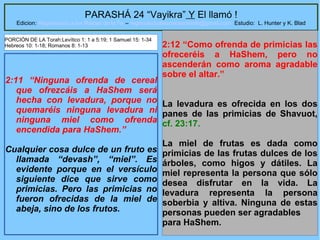 33
PARASHÁ 24 “Vayikra” Y El llamó !
Edicion: Regresando a las Raices de la Fe – regresandoalasraicesdelafe@gmail.com Estudio: L. Hunter y K. Blad
2:11 “Ninguna ofrenda de cereal
que ofrezcáis a HaShem será
hecha con levadura, porque no
quemaréis ninguna levadura ni
ninguna miel como ofrenda
encendida para HaShem.”
Cualquier cosa dulce de un fruto es
llamada “devash”, “miel”. Es
evidente porque en el versículo
siguiente dice que sirve como
primicias. Pero las primicias no
fueron ofrecidas de la miel de
abeja, sino de los frutos.
2:12 “Como ofrenda de primicias las
ofreceréis a HaShem, pero no
ascenderán como aroma agradable
sobre el altar.”
La levadura es ofrecida en los dos
panes de las primicias de Shavuot,
cf. 23:17.
La miel de frutas es dada como
primicias de las frutas dulces de los
árboles, como higos y dátiles. La
miel representa la persona que sólo
desea disfrutar en la vida. La
levadura representa la persona
soberbia y altiva. Ninguna de estas
personas pueden ser agradables
para HaShem.
PORCIÓN DE LA Torah:Levítico 1: 1 a 5:19; 1 Samuel 15: 1-34
Hebreos 10: 1-18; Romanos 8: 1-13
 
