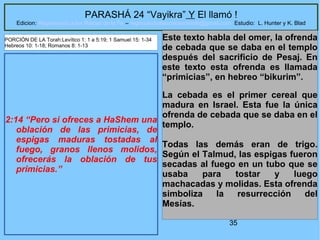35
PARASHÁ 24 “Vayikra” Y El llamó !
Edicion: Regresando a las Raices de la Fe – regresandoalasraicesdelafe@gmail.com Estudio: L. Hunter y K. Blad
2:14 “Pero si ofreces a HaShem una
oblación de las primicias, de
espigas maduras tostadas al
fuego, granos llenos molidos,
ofrecerás la oblación de tus
primicias.”
Este texto habla del omer, la ofrenda
de cebada que se daba en el templo
después del sacrificio de Pesaj. En
este texto esta ofrenda es llamada
“primicias”, en hebreo “bikurim”.
La cebada es el primer cereal que
madura en Israel. Esta fue la única
ofrenda de cebada que se daba en el
templo.
Todas las demás eran de trigo.
Según el Talmud, las espigas fueron
secadas al fuego en un tubo que se
usaba para tostar y luego
machacadas y molidas. Esta ofrenda
simboliza la resurrección del
Mesías.
PORCIÓN DE LA Torah:Levítico 1: 1 a 5:19; 1 Samuel 15: 1-34
Hebreos 10: 1-18; Romanos 8: 1-13
 