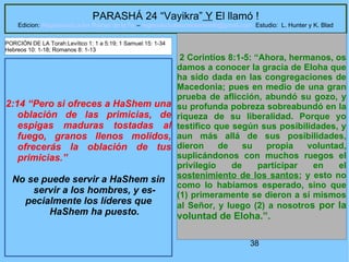 38
PARASHÁ 24 “Vayikra” Y El llamó !
Edicion: Regresando a las Raices de la Fe – regresandoalasraicesdelafe@gmail.com Estudio: L. Hunter y K. Blad
2:14 “Pero si ofreces a HaShem una
oblación de las primicias, de
espigas maduras tostadas al
fuego, granos llenos molidos,
ofrecerás la oblación de tus
primicias.”
No se puede servir a HaShem sin
servir a los hombres, y es-
pecialmente los líderes que
HaShem ha puesto.
2 Corintios 8:1-5: “Ahora, hermanos, os
damos a conocer la gracia de Eloha que
ha sido dada en las congregaciones de
Macedonia; pues en medio de una gran
prueba de aflicción, abundó su gozo, y
su profunda pobreza sobreabundó en la
riqueza de su liberalidad. Porque yo
testifico que según sus posibilidades, y
aun más allá de sus posibilidades,
dieron de su propia voluntad,
suplicándonos con muchos ruegos el
privilegio de participar en el
sostenimiento de los santos; y esto no
como lo habíamos esperado, sino que
(1) primeramente se dieron a sí mismos
al Señor, y luego (2) a nosotros por la
voluntad de Eloha.”.
PORCIÓN DE LA Torah:Levítico 1: 1 a 5:19; 1 Samuel 15: 1-34
Hebreos 10: 1-18; Romanos 8: 1-13
 