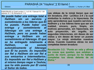 39
PARASHÁ 24 “Vayikra” Y El llamó !
Edicion: Regresando a las Raices de la Fe – regresandoalasraicesdelafe@gmail.com Estudio: L. Hunter y K. Blad
No puede haber una entrega total a
HaShem sin un servicio y
sometimiento a los líderes que Él
ha puesto. Puede haber una
entrega y sometimiento al
liderazgo sin una entrega a
HaShem, pero no puede haber
entrega a HaShem sin un
sometimiento al liderazgo. El que
se ha entregado totalmente a
HaShem, se somete
automáticamente al liderazgo
que Él ha puesto. Es imposible
ser fiel a HaShem sin ser fiel a
sus emisarios e intermediarios.
Es imposible ser fiel a HaShem y
al mismo tiempo negar a Yeshúa,
que ha sido puesto por Él como
el Señor de todos.
Las obleas de la minjá tienen que ser
sin levadura, (Ver Levítico 2:4 ) la cual
simboliza la malicia y la hipocresía. De
esto aprendemos que nuestro servicio a
HaShem y a los líderes tiene que ser sin
maldad, sincero, puro, limpio, sin
motivos personales, sin hipocresía, sin
auto proyección, sin orgullo, sin
segundas intenciones, sin deseo de ser
vistos y sin deseo de tener un puesto
mayor. La minjá simboliza nuestras
obras. Cuando nuestras obras no son
completas tienen levadura
Revelación 3:2: “Ponte en vela y afirma
las cosas que quedan, que estaban a
punto de morir, porque no he hallado
completas tus obras delante de mi
Eloha.”
PORCIÓN DE LA Torah:Levítico 1: 1 a 5:19; 1 Samuel 15: 1-34
Hebreos 10: 1-18; Romanos 8: 1-13
 