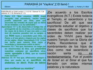 4
PARASHÁ 24 “Vayikra” Y El llamó !
Edicion: Regresando a las Raices de la Fe – regresandoalasraicesdelafe@gmail.com Estudio: L. Hunter y K. Blad
1 Pedro 2:9 “Mas vosotros sois linaje
escogido, real sacerdocio, nación santa,
pueblo adquirido por Dios, para que
anunciéis las virtudes de aquel que os llamó
de las tinieblas a su luz admirable;”
Apocalipsis 1:5 “y de Jesucristo el testigo fiel, el
primogénito de los muertos, y el soberano de
los reyes de la tierra Al que nos amó, y nos
lavó de nuestros pecados con su sangre, y
nos hizo reyes y sacerdotes para Dios, su
Padre; a él sea gloria e imperio por los siglos
de los siglos. Amén.”Apocalipsis 5:10 “y nos
has hecho para nuestro Dios reyes y
sacerdotes y reinaremos sobre la tierra.”
Romanos 12:1 “Así que, hermanos, os ruego por
las misericordias de Dios, que presentéis
vuestros cuerpos en sacrificio vivo,
santo, agradable a Dios, que es vuestro
culto racional.”
Hebreos 13: 15 “Así que, ofrezcamos siempre a
Dios, por medio de él, sacrificio de
alabanza, es decir, fruto de labios
que confiesan su nombre”
¡De acuerdo a los Escritos
evangélicos (N.T.) Existe todavía
el Templo, el sacerdocio y los
sacrificios! De allí que sea
importante estudiar el objetivo y
clases de sacrificios que los
sacerdotes deben realizar por
orden de YHVH para llenar
nuestro Templo con la Gloria del
Padre. Recordemos que el
nombramiento de los hijos de
Dios como real sacerdocio y
nación santa no es
neotestamentaria. Fue el pueblo
de Israel en el Sinai el que fue
llamado con estas mismas
palabras y la naturaleza
PORCIÓN DE LA Torah:Levítico 1: 1 a 5:19; 1 Samuel 15: 1-34
Hebreos 10: 1-18; Romanos 8: 1-13
 