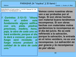 40
PARASHÁ 24 “Vayikra” Y El llamó !
Edicion: Regresando a las Raices de la Fe – regresandoalasraicesdelafe@gmail.com Estudio: L. Hunter y K. Blad
1 Corintios 3:12-13: “Ahora
bien, si sobre este
fundamento alguno edifica
con oro, plata, piedras
preciosas, madera, heno,
paja, la obra de cada uno se
hará evidente; porque el día
la dará a conocer, pues con
fuego será revelada; el
fuego mismo probará la
calidad de la obra de cada
uno.”
Vemos como nuestras obras
van a ser probadas por el
fuego. Si son obras hechas
con material bueno tendremos
recompensa. Si son obras
hechas con materiales malos
perderemos la recompensa en
el día del juicio. No se está
refiriendo a la salvación,
porque la salvación, la entrada
en el reino venidero, no es una
recompensa. La salvación es
por gracia y la recompensa
es por obras.
PORCIÓN DE LA Torah:Levítico 1: 1 a 5:19; 1 Samuel 15: 1-34
Hebreos 10: 1-18; Romanos 8: 1-13
 