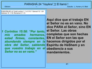 41
PARASHÁ 24 “Vayikra” Y El llamó !
Edicion: Regresando a las Raices de la Fe – regresandoalasraicesdelafe@gmail.com Estudio: L. Hunter y K. Blad
1 Corintios 15:58: “Por tanto,
mis amados hermanos,
estad firmes, constantes,
abundando siempre en la
obra del Señor, sabiendo
que vuestro trabajo en el
Señor no es en vano.”
Aquí dice que el trabajo EN
el Señor no es en vano. No
dice PARA el Señor, sino EN
el Señor. Las obras
completas que son hechas
EN el Señor son las que
hacemos dirigidos por el
Espíritu de HaShem y en
obediencia a sus
mandamientos.
PORCIÓN DE LA Torah:Levítico 1: 1 a 5:19; 1 Samuel 15: 1-34
Hebreos 10: 1-18; Romanos 8: 1-13
 