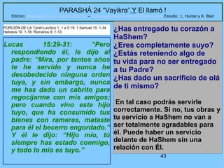 43
PARASHÁ 24 “Vayikra” Y El llamó !
Edicion: Regresando a las Raices de la Fe – regresandoalasraicesdelafe@gmail.com Estudio: L. Hunter y K. Blad
Lucas 15:29-31: “Pero
respondiendo él, le dijo al
padre: “Mira, por tantos años
te he servido y nunca he
desobedecido ninguna orden
tuya, y sin embargo, nunca
me has dado un cabrito para
regocijarme con mis amigos;
pero cuando vino este hijo
tuyo, que ha consumido tus
bienes con rameras, mataste
para él el becerro engordado.”
Y él le dijo: “Hijo mío, tú
siempre has estado conmigo,
y todo lo mío es tuyo.”
¿Has entregado tu corazón a
HaShem?
¿Eres completamente suyo?
¿Estás reteniendo algo de
tu vida para no ser entregado
a tu Padre?
¿Has dado un sacrificio de olá
de ti mismo?
En tal caso podrás servirle
correctamente. Si no, tus obras y
tu servicio a HaShem no van a
ser totalmente agradables para
él. Puede haber un servicio
delante de HaShem sin una
relación con Él.
PORCIÓN DE LA Torah:Levítico 1: 1 a 5:19; 1 Samuel 15: 1-34
Hebreos 10: 1-18; Romanos 8: 1-13
 