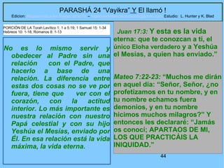 44
PARASHÁ 24 “Vayikra” Y El llamó !
Edicion: Regresando a las Raices de la Fe – regresandoalasraicesdelafe@gmail.com Estudio: L. Hunter y K. Blad
No es lo mismo servir y
obedecer al Padre sin una
relación con el Padre, que
hacerlo a base de una
relación. La diferencia entre
estas dos cosas no se ve por
fuera, tiene que ver con el
corazón, con la actitud
interior. Lo más importante es
nuestra relación con nuestro
Papá celestial y con su hijo
Yeshúa el Mesías, enviado por
Él. En esa relación está la vida
máxima, la vida eterna.
Juan 17:3: Y esta es la vida
eterna: que te conozcan a ti, el
único Eloha verdadero y a Yeshúa
el Mesías, a quien has enviado.”
Mateo 7:22-23: “Muchos me dirán
en aquel día: “Señor, Señor, ¿no
profetizamos en tu nombre, y en
tu nombre echamos fuera
demonios, y en tu nombre
hicimos muchos milagros?” Y
entonces les declararé: “Jamás
os conocí; APARTAOS DE MI,
LOS QUE PRACTICÁIS LA
INIQUIDAD.”
PORCIÓN DE LA Torah:Levítico 1: 1 a 5:19; 1 Samuel 15: 1-34
Hebreos 10: 1-18; Romanos 8: 1-13
 