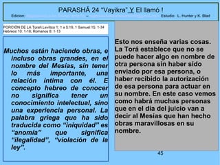 45
PARASHÁ 24 “Vayikra” Y El llamó !
Edicion: Regresando a las Raices de la Fe – regresandoalasraicesdelafe@gmail.com Estudio: L. Hunter y K. Blad
Muchos están haciendo obras, e
incluso obras grandes, en el
nombre del Mesías, sin tener
lo más importante, una
relación íntima con él. E
concepto hebreo de conocer
no significa tener un
conocimiento intelectual, sino
una experiencia personal. La
palabra griega que ha sido
traducida como “iniquidad” es
“anomía” que significa
“ilegalidad”, “violación de la
ley”.
Esto nos enseña varias cosas.
La Torá establece que no se
puede hacer algo en nombre de
otra persona sin haber sido
enviado por esa persona, o
haber recibido la autorización
de esa persona para actuar en
su nombre. En este caso vemos
como habrá muchas personas
que en el día del juicio van a
decir al Mesías que han hecho
obras maravillosas en su
nombre.
PORCIÓN DE LA Torah:Levítico 1: 1 a 5:19; 1 Samuel 15: 1-34
Hebreos 10: 1-18; Romanos 8: 1-13
 