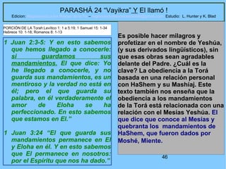 46
PARASHÁ 24 “Vayikra” Y El llamó !
Edicion: Regresando a las Raices de la Fe – regresandoalasraicesdelafe@gmail.com Estudio: L. Hunter y K. Blad
1 Juan 2:3-5: Y en esto sabemos
que hemos llegado a conocerle:
si guardamos sus
mandamientos. El que dice: Yo
he llegado a conocerle, y no
guarda sus mandamientos, es un
mentiroso y la verdad no está en
él; pero el que guarda su
palabra, en él verdaderamente el
amor de Eloha se ha
perfeccionado. En esto sabemos
que estamos en El.”
1 Juan 3:24 “El que guarda sus
mandamientos permanece en El
y Eloha en él. Y en esto sabemos
que El permanece en nosotros:
por el Espíritu que nos ha dado.”
Es posible hacer milagros y
profetizar en el nombre de Yeshúa,
(y sus derivados lingüísticos), sin
que esas obras sean agradables
delante del Padre. ¿Cuál es la
clave? La obediencia a la Torá
basada en una relación personal
con HaShem y su Mashíaj. Este
texto también nos enseña que la
obediencia a los mandamientos
de la Torá está relacionada con una
relación con el Mesías Yeshúa. El
que dice que conoce al Mesías y
quebranta los mandamientos de
HaShem, que fueron dados por
Moshé, Miente.
PORCIÓN DE LA Torah:Levítico 1: 1 a 5:19; 1 Samuel 15: 1-34
Hebreos 10: 1-18; Romanos 8: 1-13
 