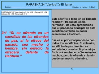 47
PARASHÁ 24 “Vayikra” Y El llamó !
Edicion: Regresando a las Raices de la Fe – regresandoalasraicesdelafe@gmail.com Estudio: L. Hunter y K. Blad
3:1 “Si su ofrenda es un
sacrificio de las ofrendas
de paz, si la ofrece del
ganado, sea macho o
hembra, sin defecto la
ofrecerá delante de
HaShem.”
Este sacrificio también es llamado
“korbán”, traducido como
“ofrenda”. De esto aprendemos
que el propósito principal de este
sacrificio también es poder
acercarnos a HaShem.
Ese es el principal propósito con
todos los sacrificios. El shlamim,
sacrificio de paz también es
voluntario, como la olá y la minjá.
En la olá se ofrecen sólo animales
machos, pero la ofrenda shlamim
puede ser macho o hembra.
PORCIÓN DE LA Torah:Levítico 1: 1 a 5:19; 1 Samuel 15: 1-34
Hebreos 10: 1-18; Romanos 8: 1-13
 