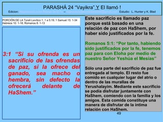 49
PARASHÁ 24 “Vayikra” Y El llamó !
Edicion: Regresando a las Raices de la Fe – regresandoalasraicesdelafe@gmail.com Estudio: L. Hunter y K. Blad
3:1 “Si su ofrenda es un
sacrificio de las ofrendas
de paz, si la ofrece del
ganado, sea macho o
hembra, sin defecto la
ofrecerá delante de
HaShem.”
Este sacrificio es llamado paz
porque está basado en una
relación de paz con HaShem, por
haber sido justificados por la fe.
Romanos 5:1: “Por tanto, habiendo
sido justificados por la fe, tenemos
paz para con Eloha por medio de
nuestro Señor Yeshúa el Mesías”
Sólo una parte del sacrificio de paz fue
entregada al templo. El resto fue
comido en cualquier lugar del atrio o
dentro de las murallas de
Yerushalayim. Mediante este sacrificio
se podía disfrutar juntamente con
HaShem, comiendo con la familia y los
amigos. Esta comida constituye una
manera de disfrutar de la íntima
relación con HaShem.
PORCIÓN DE LA Torah:Levítico 1: 1 a 5:19; 1 Samuel 15: 1-34
Hebreos 10: 1-18; Romanos 8: 1-13
 
