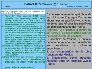 5
PARASHÁ 24 “Vayikra” Y El llamó !
Edicion: Regresando a las Raices de la Fe – regresandoalasraicesdelafe@gmail.com Estudio: L. Hunter y K. Blad
1 Pedro 2:9 “Mas vosotros sois linaje
escogido, real sacerdocio, nación santa,
pueblo adquirido por Dios, para que
anunciéis las virtudes de aquel que os llamó
de las tinieblas a su luz admirable;”
Apocalipsis 1:5 “y de Jesucristo el testigo fiel, el
primogénito de los muertos, y el soberano de
los reyes de la tierra Al que nos amó, y nos
lavó de nuestros pecados con su sangre, y
nos hizo reyes y sacerdotes para Dios, su
Padre; a él sea gloria e imperio por los siglos
de los siglos. Amén.”Apocalipsis 5:10 “y nos
has hecho para nuestro Dios reyes y
sacerdotes y reinaremos sobre la tierra.”
Romanos 12:1 “Así que, hermanos, os ruego por
las misericordias de Dios, que presentéis
vuestros cuerpos en sacrificio vivo,
santo, agradable a Dios, que es vuestro
culto racional.”
Hebreos 13: 15 “Así que, ofrezcamos siempre a
Dios, por medio de él, sacrificio de
alabanza, es decir, fruto de labios
que confiesan su nombre”
Es necesario entender qué clase de
sacrificio cambió porque Yeshua es
ahora nuestro sacrificio vivo y ya no
tenemos que ofrecer los sacrificios
de animales delante del Padre:
Hebreos 10: 4 “porque la sangre de
los toros y de los machos cabríos
no puede quitar los pecados.”.
El sacrificio de Yeshua SI quita el
pecado del mundo. Pero al estudiar
los sacrificios y ofrendas
encontramos:
1. La comprensión de la obra
redentora del Mesías
2. Entendemos como presentar
nuestras vidas en sacrificio vivo al
Padre.
PORCIÓN DE LA Torah:Levítico 1: 1 a 5:19; 1 Samuel 15: 1-34
Hebreos 10: 1-18; Romanos 8: 1-13
 
