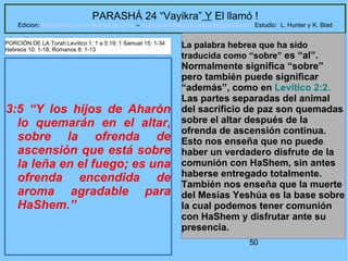 50
PARASHÁ 24 “Vayikra” Y El llamó !
Edicion: Regresando a las Raices de la Fe – regresandoalasraicesdelafe@gmail.com Estudio: L. Hunter y K. Blad
3:5 “Y los hijos de Aharón
lo quemarán en el altar,
sobre la ofrenda de
ascensión que está sobre
la leña en el fuego; es una
ofrenda encendida de
aroma agradable para
HaShem.”
La palabra hebrea que ha sido
traducida como “sobre” es “al”.
Normalmente significa “sobre”
pero también puede significar
“además”, como en Levítico 2:2.
Las partes separadas del animal
del sacrificio de paz son quemadas
sobre el altar después de la
ofrenda de ascensión continua.
Esto nos enseña que no puede
haber un verdadero disfrute de la
comunión con HaShem, sin antes
haberse entregado totalmente.
También nos enseña que la muerte
del Mesías Yeshúa es la base sobre
la cual podemos tener comunión
con HaShem y disfrutar ante su
presencia.
PORCIÓN DE LA Torah:Levítico 1: 1 a 5:19; 1 Samuel 15: 1-34
Hebreos 10: 1-18; Romanos 8: 1-13
 