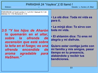 51
PARASHÁ 24 “Vayikra” Y El llamó !
Edicion: Regresando a las Raices de la Fe – regresandoalasraicesdelafe@gmail.com Estudio: L. Hunter y K. Blad
3:5 “Y los hijos de Aharón
lo quemarán en el altar,
sobre la ofrenda de
ascensión que está sobre
la leña en el fuego; es una
ofrenda encendida de
aroma agradable para
HaShem.”
• La olá dice: Toda mi vida es
para ti.
• La minjá dice: Te sirvo con
toda mi vida.
• El shlamim dice: Tú eres mi
alegría y mi disfrute.
Quiero estar contigo junto con
mi familia y mis amigos, pasar
tiempo en tu presencia,
alabándote y recibir tus
bendiciones.
PORCIÓN DE LA Torah:Levítico 1: 1 a 5:19; 1 Samuel 15: 1-34
Hebreos 10: 1-18; Romanos 8: 1-13
 