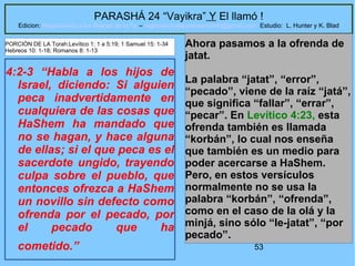 53
PARASHÁ 24 “Vayikra” Y El llamó !
Edicion: Regresando a las Raices de la Fe – regresandoalasraicesdelafe@gmail.com Estudio: L. Hunter y K. Blad
4:2-3 “Habla a los hijos de
Israel, diciendo: Si alguien
peca inadvertidamente en
cualquiera de las cosas que
HaShem ha mandado que
no se hagan, y hace alguna
de ellas; si el que peca es el
sacerdote ungido, trayendo
culpa sobre el pueblo, que
entonces ofrezca a HaShem
un novillo sin defecto como
ofrenda por el pecado, por
el pecado que ha
cometido.”
Ahora pasamos a la ofrenda de
jatat.
La palabra “jatat”, “error”,
“pecado”, viene de la raíz “jatá”,
que significa “fallar”, “errar”,
“pecar”. En Levítico 4:23, esta
ofrenda también es llamada
“korbán”, lo cual nos enseña
que también es un medio para
poder acercarse a HaShem.
Pero, en estos versículos
normalmente no se usa la
palabra “korbán”, “ofrenda”,
como en el caso de la olá y la
minjá, sino sólo “le-jatat”, “por
pecado”.
PORCIÓN DE LA Torah:Levítico 1: 1 a 5:19; 1 Samuel 15: 1-34
Hebreos 10: 1-18; Romanos 8: 1-13
 