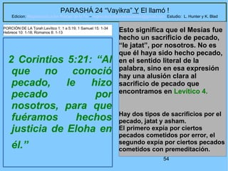 54
PARASHÁ 24 “Vayikra” Y El llamó !
Edicion: Regresando a las Raices de la Fe – regresandoalasraicesdelafe@gmail.com Estudio: L. Hunter y K. Blad
2 Corintios 5:21: “Al
que no conoció
pecado, le hizo
pecado por
nosotros, para que
fuéramos hechos
justicia de Eloha en
él.”
Esto significa que el Mesías fue
hecho un sacrificio de pecado,
“le jatat”, por nosotros. No es
que él haya sido hecho pecado,
en el sentido literal de la
palabra, sino en esa expresión
hay una alusión clara al
sacrificio de pecado que
encontramos en Levítico 4.
Hay dos tipos de sacrificios por el
pecado, jatat y asham.
El primero expía por ciertos
pecados cometidos por error, el
segundo expía por ciertos pecados
cometidos con premeditación.
PORCIÓN DE LA Torah:Levítico 1: 1 a 5:19; 1 Samuel 15: 1-34
Hebreos 10: 1-18; Romanos 8: 1-13
 