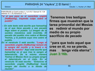 55
PARASHÁ 24 “Vayikra” Y El llamó !
Edicion: Regresando a las Raices de la Fe – regresandoalasraicesdelafe@gmail.com Estudio: L. Hunter y K. Blad
“si el que peca es el sacerdote ungido
(HaMashíaj), trayendo culpa sobre el
pueblo”
– En este texto está escrito que hamashiaj
es el que tiene pecado y ese pecado
llega sobre el pueblo. La imagen de la
sombra mesiánica está invertida. El
pecado del pueblo vino sobre el Mesías
Yeshúa, y la justicia suya vino sobre el
pueblo.
En el versículo 5 está escrito: “Luego el
sacerdote ungido (HaMashíaj) tomará de
la sangre del novillo y la traerá a la
tienda de reunión” Aquí está escrito que
hamashiaj es el que trae la sangre al
tabernáculo. De la misma manera
Yeshúa el Mesías llevó su propia sangre
al tabernáculo en el cielo. En el
versículo 16 está escrito: “Entonces el
sacerdote ungido (HaMashíaj) traerá
sangre del novillo a la tienda de
reunión”
Tenemos tres testigos
firmes que muestran que la
tarea primordial del Mesías
es redimir el mundo por
medio de su propio
sacrificio de pecado
“para que todo aquel que
cree en él, no se pierda,
mas tenga vida eterna”,
Juan 3:16b.
PORCIÓN DE LA Torah:Levítico 1: 1 a 5:19; 1 Samuel 15: 1-34
Hebreos 10: 1-18; Romanos 8: 1-13
 