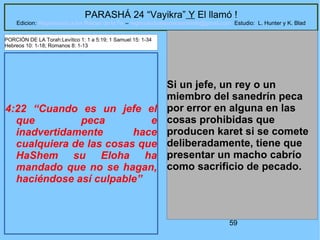59
PARASHÁ 24 “Vayikra” Y El llamó !
Edicion: Regresando a las Raices de la Fe – regresandoalasraicesdelafe@gmail.com Estudio: L. Hunter y K. Blad
4:22 “Cuando es un jefe el
que peca e
inadvertidamente hace
cualquiera de las cosas que
HaShem su Eloha ha
mandado que no se hagan,
haciéndose así culpable”
Si un jefe, un rey o un
miembro del sanedrín peca
por error en alguna en las
cosas prohibidas que
producen karet si se comete
deliberadamente, tiene que
presentar un macho cabrío
como sacrificio de pecado.
PORCIÓN DE LA Torah:Levítico 1: 1 a 5:19; 1 Samuel 15: 1-34
Hebreos 10: 1-18; Romanos 8: 1-13
 