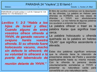 6
PARASHÁ 24 “Vayikra” Y El llamó !
Edicion: Regresando a las Raices de la Fe – regresandoalasraicesdelafe@gmail.com Estudio: L. Hunter y K. Blad
Levítico 1: 2-3 “Habla a los
hijos de Israel y diles:
Cuando alguno de entre
vosotros ofrece ofrenda a
YHVH, de ganado vacuno u
ovejuno haréis vuestra
ofrenda. Si su ofrenda fuere
holocausto vacuno, macho
sin defecto lo ofrecerá; de
su voluntad lo ofrecerá a la
puerta del tabernáculo de
reunión delante de YHVH.”
El libro de Levítico comienza con la descripción
de las ofrendas. La palabra en Hebreo para
ofrendas es KORBAN. Las tres clases de
ofrendas a YHVH son absolutamente
voluntarias. La raíz hebrea de algunas palabras
nos ayudaran a entender las ofrendas:
La palabra ofrecer o traer es la
palabra Karav que significa traer
cerca.
La palabra holocausto u ofrenda
quemada es la palabra en hebreo
“OLAh” que significa ascendente o
elevada.
Estas dos palabras significan entonces
que la ofrenda tiene la intención de
presentarse delante del Padre y ascender
espiritualmente hasta su misma morada.
Con la ofrenda la persona decide
voluntariamente someterse a YHVH y
presentar su naturaleza caída para
convertirla en una naturaleza santa.
PORCIÓN DE LA Torah:Levítico 1: 1 a 5:19; 1 Samuel 15: 1-34
Hebreos 10: 1-18; Romanos 8: 1-13
 