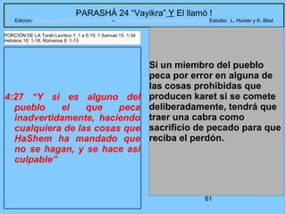 61
PARASHÁ 24 “Vayikra” Y El llamó !
Edicion: Regresando a las Raices de la Fe – regresandoalasraicesdelafe@gmail.com Estudio: L. Hunter y K. Blad
4:27 “Y si es alguno del
pueblo el que peca
inadvertidamente, haciendo
cualquiera de las cosas que
HaShem ha mandado que
no se hagan, y se hace así
culpable”
Si un miembro del pueblo
peca por error en alguna de
las cosas prohibidas que
producen karet si se comete
deliberadamente, tendrá que
traer una cabra como
sacrificio de pecado para que
reciba el perdón.
PORCIÓN DE LA Torah:Levítico 1: 1 a 5:19; 1 Samuel 15: 1-34
Hebreos 10: 1-18; Romanos 8: 1-13
 