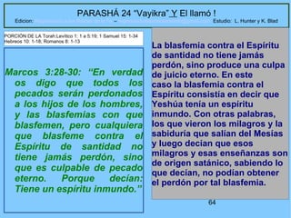 64
PARASHÁ 24 “Vayikra” Y El llamó !
Edicion: Regresando a las Raices de la Fe – regresandoalasraicesdelafe@gmail.com Estudio: L. Hunter y K. Blad
Marcos 3:28-30: “En verdad
os digo que todos los
pecados serán perdonados
a los hijos de los hombres,
y las blasfemias con que
blasfemen, pero cualquiera
que blasfeme contra el
Espíritu de santidad no
tiene jamás perdón, sino
que es culpable de pecado
eterno. Porque decían:
Tiene un espíritu inmundo.”
La blasfemia contra el Espíritu
de santidad no tiene jamás
perdón, sino produce una culpa
de juicio eterno. En este
caso la blasfemia contra el
Espíritu consistía en decir que
Yeshúa tenía un espíritu
inmundo. Con otras palabras,
los que vieron los milagros y la
sabiduría que salían del Mesías
y luego decían que esos
milagros y esas enseñanzas son
de origen satánico, sabiendo lo
que decían, no podían obtener
el perdón por tal blasfemia.
PORCIÓN DE LA Torah:Levítico 1: 1 a 5:19; 1 Samuel 15: 1-34
Hebreos 10: 1-18; Romanos 8: 1-13
 