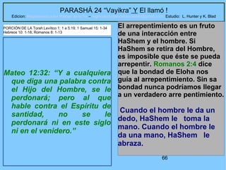 66
PARASHÁ 24 “Vayikra” Y El llamó !
Edicion: Regresando a las Raices de la Fe – regresandoalasraicesdelafe@gmail.com Estudio: L. Hunter y K. Blad
Mateo 12:32: “Y a cualquiera
que diga una palabra contra
el Hijo del Hombre, se le
perdonará; pero al que
hable contra el Espíritu de
santidad, no se le
perdonará ni en este siglo
ni en el venidero.”
El arrepentimiento es un fruto
de una interacción entre
HaShem y el hombre. Si
HaShem se retira del Hombre,
es imposible que éste se pueda
arrepentir. Romanos 2:4 dice
que la bondad de Eloha nos
guía al arrepentimiento. Sin sa
bondad nunca podríamos llegar
a un verdadero arre pentimiento.
Cuando el hombre le da un
dedo, HaShem le toma la
mano. Cuando el hombre le
da una mano, HaShem le
abraza.
PORCIÓN DE LA Torah:Levítico 1: 1 a 5:19; 1 Samuel 15: 1-34
Hebreos 10: 1-18; Romanos 8: 1-13
 