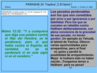 67
PARASHÁ 24 “Vayikra” Y El llamó !
Edicion: Regresando a las Raices de la Fe – regresandoalasraicesdelafe@gmail.com Estudio: L. Hunter y K. Blad
Mateo 12:32: “Y a cualquiera
que diga una palabra contra
el Hijo del Hombre, se le
perdonará; pero al que
hable contra el Espíritu de
santidad, no se le
perdonará ni en este siglo
ni en el venidero.”
Los pecados perdonables
son los que son cometidos
por error o por ignorancia o por
debilidad. Pero los que se
cometen en rebeldía contra
HaShem deliberadamente, con
plena conciencia de la gravedad
de ese pecado, no tienen
perdón. Un ejemplo es Yehudá,
el talmid de Yeshúa. Obtuvo
varias oportunidades para
arrepentirse, pero al final
no quiso y perdió la
posibilidad de arrepentimiento.
Mejor le hubiera sido no haber
nacido. ¡Tengamos temor a
HaShem para no pecar!
PORCIÓN DE LA Torah:Levítico 1: 1 a 5:19; 1 Samuel 15: 1-34
Hebreos 10: 1-18; Romanos 8: 1-13
 