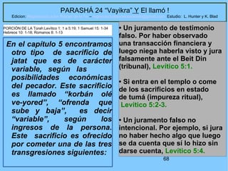 68
PARASHÁ 24 “Vayikra” Y El llamó !
Edicion: Regresando a las Raices de la Fe – regresandoalasraicesdelafe@gmail.com Estudio: L. Hunter y K. Blad
En el capítulo 5 encontramos
otro tipo de sacrificio de
jatat que es de carácter
variable, según las
posibilidades económicas
del pecador. Este sacrificio
es llamado “korbán olé
ve-yored”, “ofrenda que
sube y baja”, es decir
“variable”, según los
ingresos de la persona.
Este sacrificio es ofrecido
por cometer una de las tres
transgresiones siguientes:
• Un juramento de testimonio
falso. Por haber observado
una transacción financiera y
luego niega haberla visto y jura
falsamente ante el Beit Din
(tribunal), Levítico 5:1.
• Si entra en el templo o come
de los sacrificios en estado
de tumá (impureza ritual),
Levítico 5:2-3.
• Un juramento falso no
intencional. Por ejemplo, si jura
no haber hecho algo que luego
se da cuenta que sí lo hizo sin
darse cuenta, Levítico 5:4.
PORCIÓN DE LA Torah:Levítico 1: 1 a 5:19; 1 Samuel 15: 1-34
Hebreos 10: 1-18; Romanos 8: 1-13
 