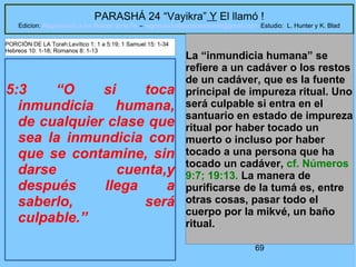 69
PARASHÁ 24 “Vayikra” Y El llamó !
Edicion: Regresando a las Raices de la Fe – regresandoalasraicesdelafe@gmail.com Estudio: L. Hunter y K. Blad
5:3 “O si toca
inmundicia humana,
de cualquier clase que
sea la inmundicia con
que se contamine, sin
darse cuenta,y
después llega a
saberlo, será
culpable.”
La “inmundicia humana” se
refiere a un cadáver o los restos
de un cadáver, que es la fuente
principal de impureza ritual. Uno
será culpable si entra en el
santuario en estado de impureza
ritual por haber tocado un
muerto o incluso por haber
tocado a una persona que ha
tocado un cadáver, cf. Números
9:7; 19:13. La manera de
purificarse de la tumá es, entre
otras cosas, pasar todo el
cuerpo por la mikvé, un baño
ritual.
PORCIÓN DE LA Torah:Levítico 1: 1 a 5:19; 1 Samuel 15: 1-34
Hebreos 10: 1-18; Romanos 8: 1-13
 