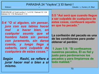 70
PARASHÁ 24 “Vayikra” Y El llamó !
Edicion: Regresando a las Raices de la Fe – regresandoalasraicesdelafe@gmail.com Estudio: L. Hunter y K. Blad
5:4 “O si alguien, sin pensar,
jura con sus labios hacer
mal o hacer bien, en
cualquier asunto que el
hombre hable sin pensar
con juramento, sin darse
cuenta, y luego llega a
saberlo, será culpable de
cualquiera de estas cosas.”
Según Rashí, se refiere a
jurar hacer mal o bien a sí
mismo.
5:5 “Así será que cuando llegue
a ser culpable de cualquiera de
estas cosas, confesará aquello
en que ha pecado.”
La confesión del pecado es una
de las condiciones para poder
obtener el perdón:
1 Juan 1:9: “Si confesamos
nuestros pecados, Él es fiel y
justo para perdonarnos los
pecados y para limpiarnos de
toda maldad.”
PORCIÓN DE LA Torah:Levítico 1: 1 a 5:19; 1 Samuel 15: 1-34
Hebreos 10: 1-18; Romanos 8: 1-13
 