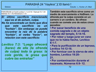 72
PARASHÁ 24 “Vayikra” Y El llamó !
Edicion: Regresando a las Raices de la Fe – regresandoalasraicesdelafe@gmail.com Estudio: L. Hunter y K. Blad
El último sacrificio mencionado
aquí es el de asham, culpa.
No he encontrado un texto que dice
que este sacrificio es un
“korbán”. Sin embargo se puede
encontrar la raíz de la palabra
“korbán”, el verbo “karav”, en
relación con este sacrificio:
Levítico 7:3: “Luego ofrecerá
(karav) de ella (la ofrenda
de culpa) toda la grasa: la
cola gorda, la grasa que
cubre las entrañas”
También este sacrificio sirve como un
medio de acercamiento a HaShem. La
ofrenda por la culpa consiste en un
carnero o un cordero. Se ofrece
cuando se comete uno de estos cinco
pecados:
• Por sacar beneficio de una
comida sagrada o de un objeto
sagrado del templo, 5:14-16.
• Por robar y luego jurar en vano
que no lo había hecho, Levítico
6:1-7.
• Para la purificación de un leproso,
Levítico 14:12-18.
• Por fornicar con la sierva de otro
hombre, Levítico 19:20-
21.
• Por contaminación durante el
nazareato, Números 6:9- 12.
PORCIÓN DE LA Torah:Levítico 1: 1 a 5:19; 1 Samuel 15: 1-34
Hebreos 10: 1-18; Romanos 8: 1-13
 