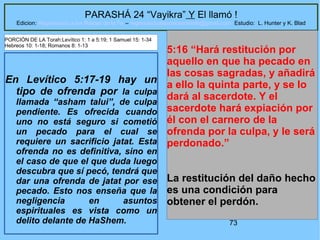 73
PARASHÁ 24 “Vayikra” Y El llamó !
Edicion: Regresando a las Raices de la Fe – regresandoalasraicesdelafe@gmail.com Estudio: L. Hunter y K. Blad
En Levítico 5:17-19 hay un
tipo de ofrenda por la culpa
llamada “asham talui”, de culpa
pendiente. Es ofrecida cuando
uno no está seguro si cometió
un pecado para el cual se
requiere un sacrificio jatat. Esta
ofrenda no es definitiva, sino en
el caso de que el que duda luego
descubra que sí pecó, tendrá que
dar una ofrenda de jatat por ese
pecado. Esto nos enseña que la
negligencia en asuntos
espirituales es vista como un
delito delante de HaShem.
5:16 “Hará restitución por
aquello en que ha pecado en
las cosas sagradas, y añadirá
a ello la quinta parte, y se lo
dará al sacerdote. Y el
sacerdote hará expiación por
él con el carnero de la
ofrenda por la culpa, y le será
perdonado.”
La restitución del daño hecho
es una condición para
obtener el perdón.
PORCIÓN DE LA Torah:Levítico 1: 1 a 5:19; 1 Samuel 15: 1-34
Hebreos 10: 1-18; Romanos 8: 1-13
 