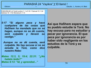 74
PARASHÁ 24 “Vayikra” Y El llamó !
Edicion: Regresando a las Raices de la Fe – regresandoalasraicesdelafe@gmail.com Estudio: L. Hunter y K. Blad
5:17 “Si alguno peca y hace
cualquiera de las cosas que
HaShem ha mandado que no se
hagan, aunque no se dé cuenta,
será culpable y llevará su
castigo.”
Aunque no se dé cuenta, será
culpable. No hay excusa si no se
estudia la Torá, como dice
nuestro Rebe:
Mateo 12:3, 5; 19:4; 22:31: “¿No
habéis leído?”
Mateo 9:13: “Id, y aprended...”
Así que HaShem espera que
su pueblo estudie la Torá. No
hay excusa para no estudiar y
pecar por ignorancia. El que
peca por ignorancia es por
haber sido negligente en los
estudios de la Torá y es
culpable.
PORCIÓN DE LA Torah:Levítico 1: 1 a 5:19; 1 Samuel 15: 1-34
Hebreos 10: 1-18; Romanos 8: 1-13
 