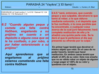 75
PARASHÁ 24 “Vayikra” Y El llamó !
Edicion: Regresando a las Raices de la Fe – regresandoalasraicesdelafe@gmail.com Estudio: L. Hunter y K. Blad
6:2 “Cuando alguien peque y
cometa una falta contra
HaShem, engañando a su
prójimo en cuanto a un
depósito o alguna cosa que se
le ha confiado, o por robo, o
por haber extorsionado a su
prójimo”
Aquí aprendemos que si
engañamos al prójimo
estamos cometiendo una falta
contra HaShem
6:4-5 “será, entonces, que cuando
peque y sea culpable, devolverá lo que
tomó al robar, o lo que obtuvo
mediante extorsión, o el depósito que
le fue confiado, o la cosa perdida que
ha encontrado, o cualquier cosa
acerca de la cual juró falsamente; hará
completa restitución de ello y le
añadirá una quinta parte más. Se la
dará al que le pertenece el día que
presente su ofrenda por la culpa.”
En primer lugar tendrá que devolver el
mismo objeto que robó. En el caso de no
poder hacerlo, tendrá que hacer
restitución. En ambos casos tendrá que
añadir el 20% de su valor. Esto nos enseña
que no es válido robar un objeto de alguien
y luego pagar el 120% de su valor y
quedarse con el objeto.
PORCIÓN DE LA Torah:Levítico 1: 1 a 5:19; 1 Samuel 15: 1-34
Hebreos 10: 1-18; Romanos 8: 1-13
 