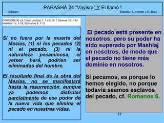 77
PARASHÁ 24 “Vayikra” Y El llamó !
Edicion: Regresando a las Raices de la Fe – regresandoalasraicesdelafe@gmail.com Estudio: L. Hunter y K. Blad
Si no fuera por la muerte del
Mesías, (1) ni los pecados (2)
ni el pecado, (3) ni la
naturaleza pecaminosa, el
yetser hará, podrían ser
eliminados del hombre.
El resultado final de la obra del
Mesías, no se manifestará
hasta la resurrección, aunque
ya podemos disfrutar
parcialmente de ese poder de
la nueva vida que elimina el
pecado en nuestras vidas.
El pecado está presente en
nosotros, pero su poder ha
sido superado por Mashíaj
en nosotros, de modo que
el pecado no tiene más
dominio en nosotros.
Si pecamos, es porque lo
hemos elegido, no porque
todavía seamos esclavos
del pecado, cf. Romanos 6.
PORCIÓN DE LA Torah:Levítico 1: 1 a 5:19; 1 Samuel 15: 1-34
Hebreos 10: 1-18; Romanos 8: 1-13
 