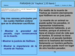 78
PARASHÁ 24 “Vayikra” Y El llamó !
Edicion: Regresando a las Raices de la Fe – regresandoalasraicesdelafe@gmail.com Estudio: L. Hunter y K. Blad
Hay tres razones principales por
las cuales HaShem ordenó
que se le ofrecieran sacrificios:
• Mostrar la gravedad del
pecado, cuya consecuencia
es la muerte.
• Mostrar la justicia de HaShem.
• Mostrar la importancia de la
muerte de Yeshúa.
Por medio de la muerte de
Yeshúa se mostró eternamente
que HaShem es un juez justo.
La muerte de un animal no
puede quitar los pecados, ni
representar totalmente,
jurídicamente hablando, a un
hombre, porque el animal no
tiene el mismo nivel de vida que
el hombre. El animal no tiene
neshamá, y el pecado también
está en la neshamá del hombre.
Solamente un hombre perfecto,
sin pecado puede morir en lugar
de otro hombre pecador.
PORCIÓN DE LA Torah:Levítico 1: 1 a 5:19; 1 Samuel 15: 1-34
Hebreos 10: 1-18; Romanos 8: 1-13
 