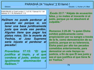 79
PARASHÁ 24 “Vayikra” Y El llamó !
Edicion: Regresando a las Raices de la Fe – regresandoalasraicesdelafe@gmail.com Estudio: L. Hunter y K. Blad
HaShem no puede perdonar al
pecador así porque sí, sin
tener una base jurídicamente
justa que avale ese perdón.
Alguien tiene que pagar los
platos rotos. Sin la muerte de
Yeshúa, el Juez Supremo
sería injusto al perdonar al
pecador:
Proverbios 17:15: “El que
justifica al impío, y el que
condena al justo, ambos son
igualmente abominación a
HaShem.”
Éxodo 23:7: “Aléjate de acusación
falsa, y no mates al inocente ni al
justo, porque yo no absolveré al
culpable.”
Romanos 3:25-26: “a quien Eloha
exhibió públicamente como
propiciación por su sangre a través
de la fe, como demostración de su
justicia, porque en su tolerancia,
Eloha pasó por alto los pecados
cometidos anteriormente, para
demostrar en este tiempo su
justicia, a fin de que Él sea justo y
sea el que justifica al que tiene fe
en Yeshúa.”
PORCIÓN DE LA Torah:Levítico 1: 1 a 5:19; 1 Samuel 15: 1-34
Hebreos 10: 1-18; Romanos 8: 1-13
 