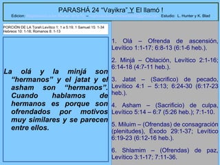 8
PARASHÁ 24 “Vayikra” Y El llamó !
Edicion: Regresando a las Raices de la Fe – regresandoalasraicesdelafe@gmail.com Estudio: L. Hunter y K. Blad
La olá y la minjá son
“hermanos” y el jatat y el
asham son “hermanos”.
Cuando hablamos de
hermanos es porque son
ofrendados por motivos
muy similares y se parecen
entre ellos.
1. Olá – Ofrenda de ascensión,
Levítico 1:1-17; 6:8-13 (6:1-6 heb.).
2. Minjá – Oblación, Levítico 2:1-16;
6:14-18 (4:7-11 heb.).
3. Jatat – (Sacrifico) de pecado,
Levítico 4:1 – 5:13; 6:24-30 (6:17-23
heb.).
4. Asham – (Sacrificio) de culpa,
Levítico 5:14 – 6:7 (5:26 heb.); 7:1-10.
5. Miluim – (Ofrendas) de consagración
(plenitudes), Éxodo 29:1-37; Levítico
6:19-23 (6:12-16 heb.).
6. Shlamim – (Ofrendas) de paz,
Levítico 3:1-17; 7:11-36.
PORCIÓN DE LA Torah:Levítico 1: 1 a 5:19; 1 Samuel 15: 1-34
Hebreos 10: 1-18; Romanos 8: 1-13
 