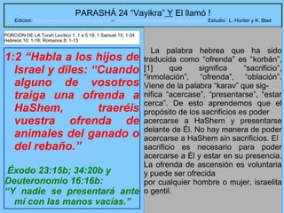 9
PARASHÁ 24 “Vayikra” Y El llamó !
Edicion: Regresando a las Raices de la Fe – regresandoalasraicesdelafe@gmail.com Estudio: L. Hunter y K. Blad
1:2 “Habla a los hijos de
Israel y diles: “Cuando
alguno de vosotros
traiga una ofrenda a
HaShem, traeréis
vuestra ofrenda de
animales del ganado o
del rebaño.”
Éxodo 23:15b; 34:20b y
Deuteronomio 16:16b:
“Y nadie se presentará ante
mí con las manos vacías.”
La palabra hebrea que ha sido
traducida como “ofrenda” es “korbán”,
[1] que significa “sacrificio”,
“inmolación”, “ofrenda”, “oblación”.
Viene de la palabra “karav” que sig-
nifica “acercase”, “presentarse”, “estar
cerca”. De esto aprendemos que el
propósito de los sacrificios es poder
acercarse a HaShem y presentarse
delante de Él. No hay manera de poder
acercarse a HaShem sin sacrificios. El
sacrificio es necesario para poder
acercarse a Él y estar en su presencia.
La ofrenda de ascensión es voluntaria
y puede ser ofrecida
por cualquier hombre o mujer, israelita
o gentil.
PORCIÓN DE LA Torah:Levítico 1: 1 a 5:19; 1 Samuel 15: 1-34
Hebreos 10: 1-18; Romanos 8: 1-13
 