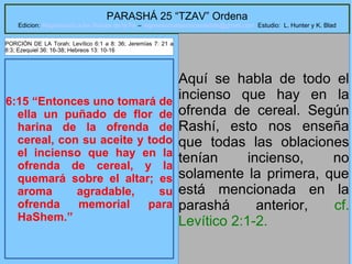 10
PARASHÁ 25 “TZAV” Ordena
Edicion: Regresando a las Raices de la Fe – regresandoalasraicesdelafe@gmail.com Estudio: L. Hunter y K. Blad
6:15 “Entonces uno tomará de
ella un puñado de flor de
harina de la ofrenda de
cereal, con su aceite y todo
el incienso que hay en la
ofrenda de cereal, y la
quemará sobre el altar; es
aroma agradable, su
ofrenda memorial para
HaShem.”
Aquí se habla de todo el
incienso que hay en la
ofrenda de cereal. Según
Rashí, esto nos enseña
que todas las oblaciones
tenían incienso, no
solamente la primera, que
está mencionada en la
parashá anterior, cf.
Levítico 2:1-2.
PORCIÓN DE LA Torah: Levítico 6:1 a 8: 36; Jeremías 7: 21 a
8:3; Ezequiel 36: 16-38; Hebreos 13: 10-16
 