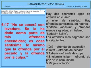 11
PARASHÁ 25 “TZAV” Ordena
Edicion: Regresando a las Raices de la Fe – regresandoalasraicesdelafe@gmail.com Estudio: L. Hunter y K. Blad
6:17 “No se cocerá con
levadura. Se la he
dado como parte de
mis ofrendas
encendidas; es cosa
santísima, lo mismo
que la ofrenda por el
pecado y la ofrenda
por la culpa.”
Hay dos diferentes tipos de
ofrenda en cuanto
al nivel de santidad. Hay
ofrendas santísimas, en hebreo
“kodshei kadasim”, y ofrendas
menos sagradas, en hebreo
“kadasim kalim”.
Las ofrendas más sagradas son
las siguientes:
1.Olá – ofrenda de ascensión
2.Jatat – ofrenda de pecado
3.Asham – ofrenda de culpa
4.Shelamim tsibur – ofrenda de
paz de la comunidad
5.Minjá – oblación
PORCIÓN DE LA Torah: Levítico 6:1 a 8: 36; Jeremías 7: 21 a
8:3; Ezequiel 36: 16-38; Hebreos 13: 10-16
 
