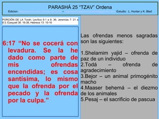 12
PARASHÁ 25 “TZAV” Ordena
Edicion: Regresando a las Raices de la Fe – regresandoalasraicesdelafe@gmail.com Estudio: L. Hunter y K. Blad
6:17 “No se cocerá con
levadura. Se la he
dado como parte de
mis ofrendas
encendidas; es cosa
santísima, lo mismo
que la ofrenda por el
pecado y la ofrenda
por la culpa.”
Las ofrendas menos sagradas
son las siguientes:
1.Shelamim yajid – ofrenda de
paz de un individuo
2.Todá – ofrenda de
agradecimiento
3.Bejor – un animal primogénito
macho
4.Maaser behemá – el diezmo
de los animales
5.Pesaj – el sacrificio de pascua
PORCIÓN DE LA Torah: Levítico 6:1 a 8: 36; Jeremías 7: 21 a
8:3; Ezequiel 36: 16-38; Hebreos 13: 10-16
 
